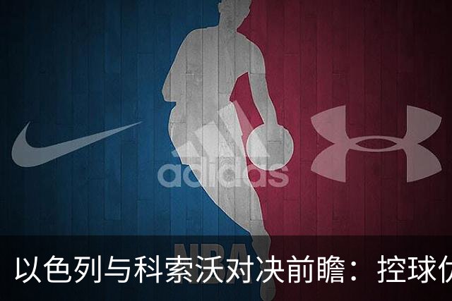 以色列与科索沃对决前瞻：控球优势难以转化，客队反击机会多