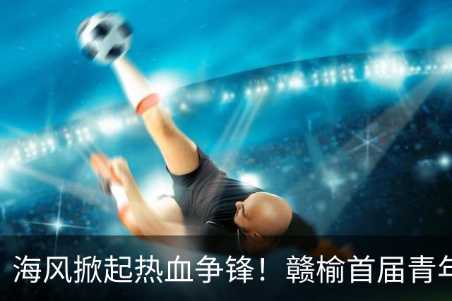 海风掀起热血争锋！赣榆首届青年足球联赛决赛激战正酣