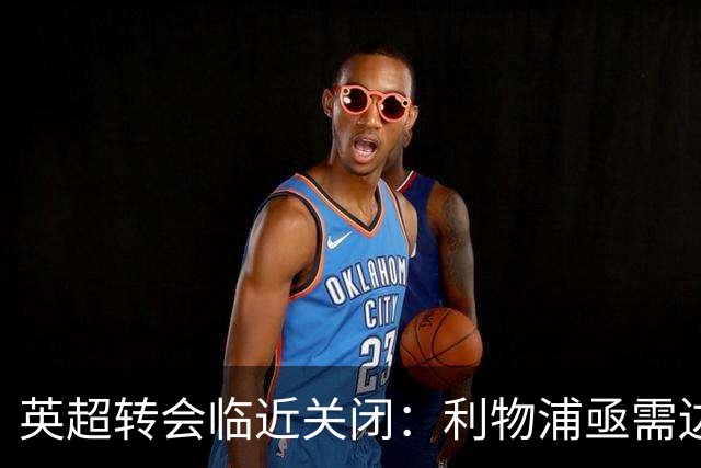 英超转会临近关闭：利物浦亟需边路补强，阿森纳中锋目标接连受阻